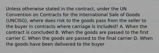 Unless otherwise stated in the contract, under the UN Convention on Contracts for the International Sale of Goods (UNCISG), where does risk to the goods pass from the seller to the buyer in contracts where carriage is included? A. When the contract is concluded B. When the goods are passed to the first carrier C. When the goods are passed to the final carrier D. When the goods have been delivered to the buyer