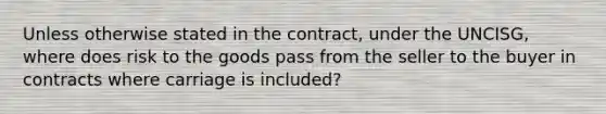 Unless otherwise stated in the contract, under the UNCISG, where does risk to the goods pass from the seller to the buyer in contracts where carriage is included?