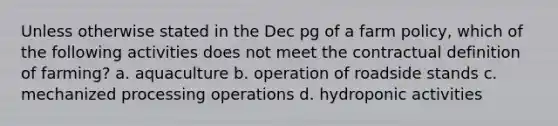 Unless otherwise stated in the Dec pg of a farm policy, which of the following activities does not meet the contractual definition of farming? a. aquaculture b. operation of roadside stands c. mechanized processing operations d. hydroponic activities