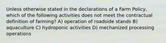 Unless otherwise stated in the declarations of a Farm Policy, which of the following activities does not meet the contractual definition of farming? A) operation of roadside stands B) aquaculture C) hydroponic activities D) mechanized processing operations