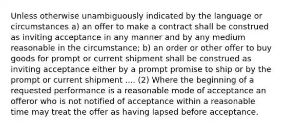 Unless otherwise unambiguously indicated by the language or circumstances a) an offer to make a contract shall be construed as inviting acceptance in any manner and by any medium reasonable in the circumstance; b) an order or other offer to buy goods for prompt or current shipment shall be construed as inviting acceptance either by a prompt promise to ship or by the prompt or current shipment .... (2) Where the beginning of a requested performance is a reasonable mode of acceptance an offeror who is not notified of acceptance within a reasonable time may treat the offer as having lapsed before acceptance.