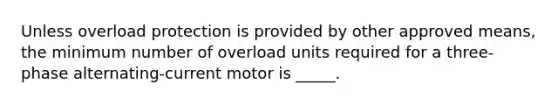 Unless overload protection is provided by other approved means, the minimum number of overload units required for a three-phase alternating-current motor is _____.