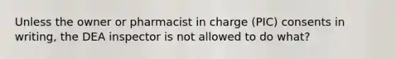 Unless the owner or pharmacist in charge (PIC) consents in writing, the DEA inspector is not allowed to do what?