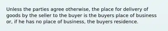 Unless the parties agree otherwise, the place for delivery of goods by the seller to the buyer is the buyers place of business or, if he has no place of business, the buyers residence.