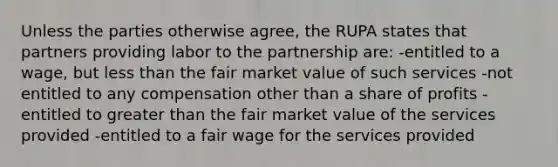 Unless the parties otherwise agree, the RUPA states that partners providing labor to the partnership are: -entitled to a wage, but <a href='https://www.questionai.com/knowledge/k7BtlYpAMX-less-than' class='anchor-knowledge'>less than</a> the fair market value of such services -not entitled to any compensation other than a share of profits -entitled to <a href='https://www.questionai.com/knowledge/ktgHnBD4o3-greater-than' class='anchor-knowledge'>greater than</a> the fair market value of the services provided -entitled to a fair wage for the services provided