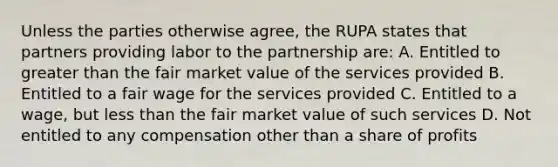 Unless the parties otherwise agree, the RUPA states that partners providing labor to the partnership are: A. Entitled to greater than the fair market value of the services provided B. Entitled to a fair wage for the services provided C. Entitled to a wage, but less than the fair market value of such services D. Not entitled to any compensation other than a share of profits