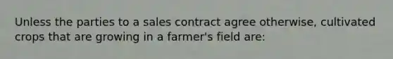 Unless the parties to a sales contract agree otherwise, cultivated crops that are growing in a farmer's field are: