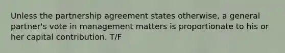 Unless the partnership agreement states otherwise, a general partner's vote in management matters is proportionate to his or her capital contribution. T/F