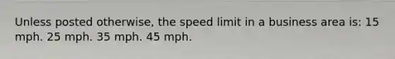 Unless posted otherwise, the speed limit in a business area is: 15 mph. 25 mph. 35 mph. 45 mph.