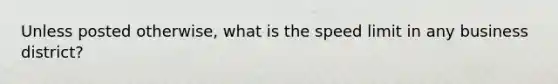 Unless posted otherwise, what is the speed limit in any business district?