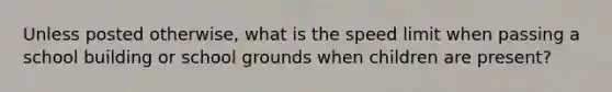Unless posted otherwise, what is the speed limit when passing a school building or school grounds when children are present?