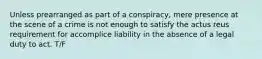 Unless prearranged as part of a conspiracy, mere presence at the scene of a crime is not enough to satisfy the actus reus requirement for accomplice liability in the absence of a legal duty to act. T/F