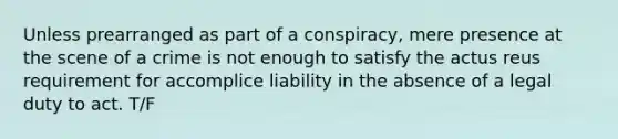 Unless prearranged as part of a conspiracy, mere presence at the scene of a crime is not enough to satisfy the actus reus requirement for accomplice liability in the absence of a legal duty to act. T/F