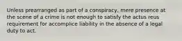 Unless prearranged as part of a conspiracy, mere presence at the scene of a crime is not enough to satisfy the actus reus requirement for accomplice liability in the absence of a legal duty to act.