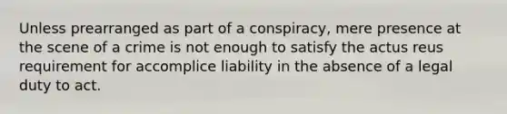 Unless prearranged as part of a conspiracy, mere presence at the scene of a crime is not enough to satisfy the actus reus requirement for accomplice liability in the absence of a legal duty to act.