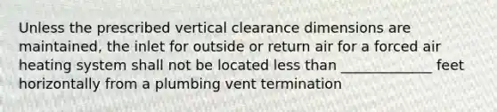 Unless the prescribed vertical clearance dimensions are maintained, the inlet for outside or return air for a forced air heating system shall not be located less than _____________ feet horizontally from a plumbing vent termination