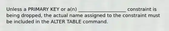 Unless a PRIMARY KEY or a(n) ____________________ constraint is being dropped, the actual name assigned to the constraint must be included in the ALTER TABLE command.​