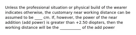 Unless the professional situation or physical build of the wearer indicates otherwise, the customary near working distance can be assumed to be ____ cm. If, however, the power of the near addition (add power) is greater than +2.50 diopters, then the working distance will be the ___________ of the add power