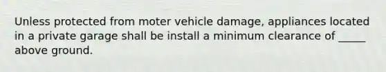 Unless protected from moter vehicle damage, appliances located in a private garage shall be install a minimum clearance of _____ above ground.