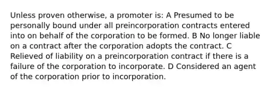 Unless proven otherwise, a promoter is: A Presumed to be personally bound under all preincorporation contracts entered into on behalf of the corporation to be formed. B No longer liable on a contract after the corporation adopts the contract. C Relieved of liability on a preincorporation contract if there is a failure of the corporation to incorporate. D Considered an agent of the corporation prior to incorporation.