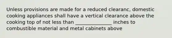 Unless provisions are made for a reduced clearanc, domestic cooking appliances shall have a vertical clearance above the cooking top of not less than _______________ inches to combustible material and metal cabinets above