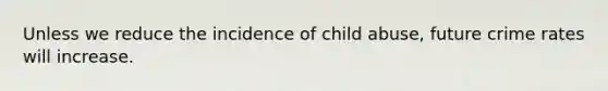 Unless we reduce the incidence of child abuse, future crime rates will increase.