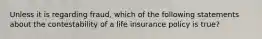 Unless it is regarding fraud, which of the following statements about the contestability of a life insurance policy is true?