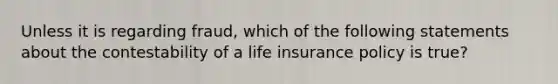 Unless it is regarding fraud, which of the following statements about the contestability of a life insurance policy is true?