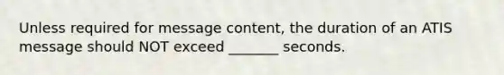 Unless required for message content, the duration of an ATIS message should NOT exceed _______ seconds.