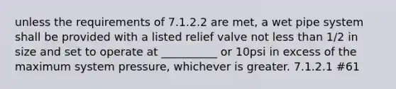 unless the requirements of 7.1.2.2 are met, a wet pipe system shall be provided with a listed relief valve not less than 1/2 in size and set to operate at __________ or 10psi in excess of the maximum system pressure, whichever is greater. 7.1.2.1 #61