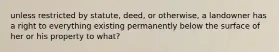 unless restricted by statute, deed, or otherwise, a landowner has a right to everything existing permanently below the surface of her or his property to what?