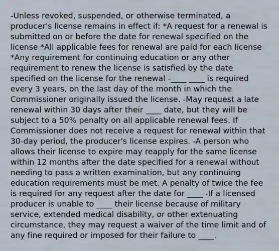 -Unless revoked, suspended, or otherwise terminated, a producer's license remains in effect if: *A request for a renewal is submitted on or before the date for renewal specified on the license *All applicable fees for renewal are paid for each license *Any requirement for continuing education or any other requirement to renew the license is satisfied by the date specified on the license for the renewal -____ ____ is required every 3 years, on the last day of the month in which the Commissioner originally issued the license. -May request a late renewal within 30 days after their ____ date, but they will be subject to a 50% penalty on all applicable renewal fees. If Commissioner does not receive a request for renewal within that 30-day period, the producer's license expires. -A person who allows their license to expire may reapply for the same license within 12 months after the date specified for a renewal without needing to pass a written examination, but any continuing education requirements must be met. A penalty of twice the fee is required for any request after the date for ____ -If a licensed producer is unable to ____ their license because of military service, extended medical disability, or other extenuating circumstance, they may request a waiver of the time limit and of any fine required or imposed for their failure to ____.