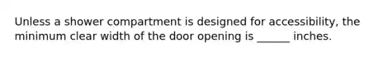 Unless a shower compartment is designed for accessibility, the minimum clear width of the door opening is ______ inches.