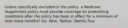 Unless specifically excluded in the policy, a Medicare Supplement policy must provide coverage for preexisting conditions after the policy has been in effect for a minimum of how many months? Six. Nine. Twelve. Twenty four.