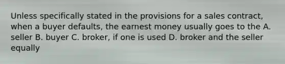 Unless specifically stated in the provisions for a sales contract, when a buyer defaults, the earnest money usually goes to the A. seller B. buyer C. broker, if one is used D. broker and the seller equally