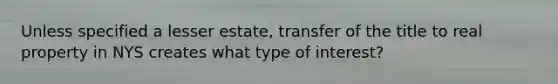 Unless specified a lesser estate, transfer of the title to real property in NYS creates what type of interest?