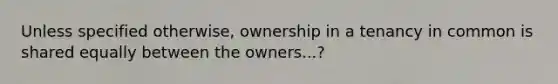 Unless specified otherwise, ownership in a tenancy in common is shared equally between the owners...?