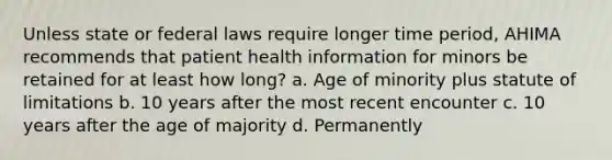 Unless state or federal laws require longer time period, AHIMA recommends that patient health information for minors be retained for at least how long? a. Age of minority plus statute of limitations b. 10 years after the most recent encounter c. 10 years after the age of majority d. Permanently