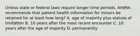 Unless state or federal laws require longer time periods, AHIMA recommends that patient health information for minors be retained for at least how long? A. age of majority plus statute of limitation B. 10 years after the most recent encounter C. 10 years after the age of majority D. permanently