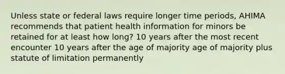 Unless state or federal laws require longer time periods, AHIMA recommends that patient health information for minors be retained for at least how long? 10 years after the most recent encounter 10 years after the age of majority age of majority plus statute of limitation permanently