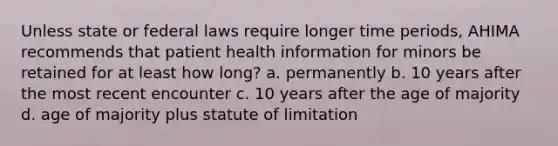 Unless state or federal laws require longer time periods, AHIMA recommends that patient health information for minors be retained for at least how long? a. permanently b. 10 years after the most recent encounter c. 10 years after the age of majority d. age of majority plus statute of limitation