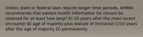 Unless state or federal laws require longer time periods, AHIMA recommends that patient health information for minors be retained for at least how long? A) 10 years after the most recent encounter B) age of majority plus statute of limitation C)10 years after the age of majority D) permanently