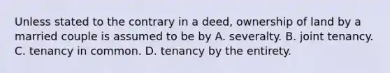 Unless stated to the contrary in a deed, ownership of land by a married couple is assumed to be by A. severalty. B. joint tenancy. C. tenancy in common. D. tenancy by the entirety.