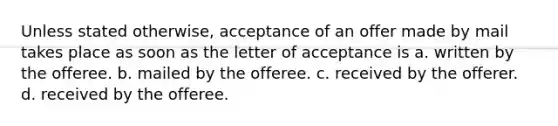 Unless stated otherwise, acceptance of an offer made by mail takes place as soon as the letter of acceptance is a. written by the offeree. b. mailed by the offeree. c. received by the offerer. d. received by the offeree.