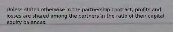 Unless stated otherwise in the partnership contract, profits and losses are shared among the partners in the ratio of their capital equity balances.