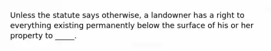 Unless the statute says otherwise, a landowner has a right to everything existing permanently below the surface of his or her property to _____.