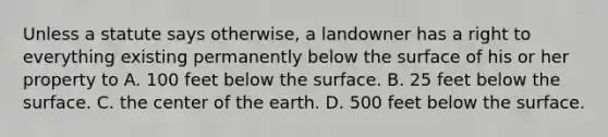 Unless a statute says otherwise, a landowner has a right to everything existing permanently below the surface of his or her property to A. 100 feet below the surface. B. 25 feet below the surface. C. the center of the earth. D. 500 feet below the surface.