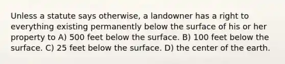 Unless a statute says otherwise, a landowner has a right to everything existing permanently below the surface of his or her property to A) 500 feet below the surface. B) 100 feet below the surface. C) 25 feet below the surface. D) the center of the earth.