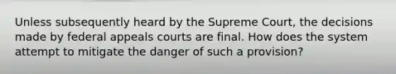 Unless subsequently heard by the Supreme Court, the decisions made by federal appeals courts are final. How does the system attempt to mitigate the danger of such a provision?