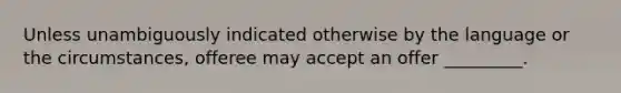 Unless unambiguously indicated otherwise by the language or the circumstances, offeree may accept an offer _________.